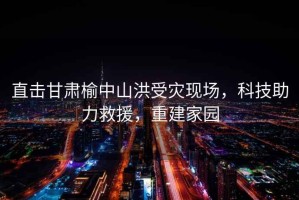 直擊甘肅榆中山洪受災(zāi)現(xiàn)場(chǎng)，科技助力救援，重建家園