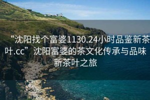 “沈陽找個(gè)富婆1130.24小時(shí)品鑒新茶葉.cc”沈陽富婆的茶文化傳承與品味新茶葉之旅