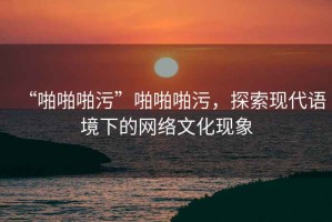 “啪啪啪污”啪啪啪污，探索現(xiàn)代語境下的網(wǎng)絡(luò)文化現(xiàn)象