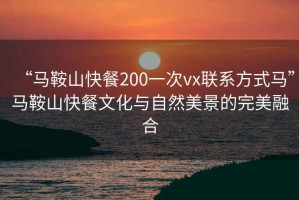 “馬鞍山快餐200一次vx聯(lián)系方式馬”馬鞍山快餐文化與自然美景的完美融合
