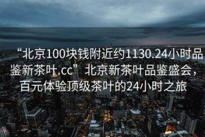 “北京100塊錢附近約1130.24小時品鑒新茶葉.cc”北京新茶葉品鑒盛會，百元體驗頂級茶葉的24小時之旅