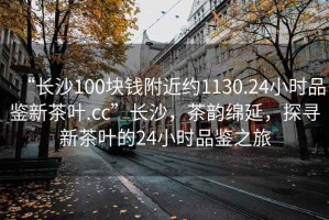 “長沙100塊錢附近約1130.24小時品鑒新茶葉.cc”長沙，茶韻綿延，探尋新茶葉的24小時品鑒之旅