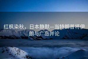 紅楓染秋，日本靜默—當(dāng)特朗普將伊朗與廣島并論