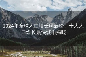 2024年全球人口增長風云榜，十大人口增長最快城市揭曉