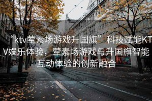 “ktv葷素場游戲升國旗”科技賦能KTV娛樂體驗，葷素場游戲與升國旗智能互動體驗的創(chuàng)新融合