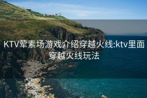 KTV葷素場(chǎng)游戲介紹穿越火線:ktv里面穿越火線玩法