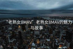 “老熟女8MAV”老熟女8MAV的魅力與故事