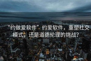 “約做愛軟件”約愛軟件，重塑社交模式，還是道德倫理的挑戰(zhàn)？