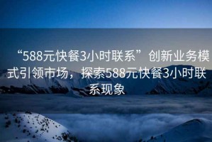 “588元快餐3小時(shí)聯(lián)系”創(chuàng)新業(yè)務(wù)模式引領(lǐng)市場，探索588元快餐3小時(shí)聯(lián)系現(xiàn)象