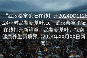 “武漢桑拿論壇在線打開2024DD1126.24小時(shí)品鑒新茶葉.cc”武漢桑拿論壇在線打開新篇章，品鑒新茶葉，探索健康養(yǎng)生新境界（2024年XX月XX日新聞）