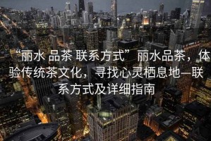“麗水 品茶 聯(lián)系方式”麗水品茶，體驗傳統(tǒng)茶文化，尋找心靈棲息地—聯(lián)系方式及詳細(xì)指南