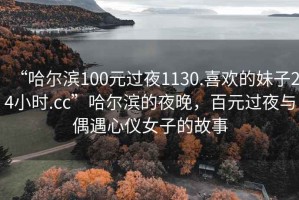 “哈爾濱100元過夜1130.喜歡的妹子24小時.cc”哈爾濱的夜晚，百元過夜與偶遇心儀女子的故事
