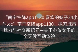 “南寧空降app1130.喜歡的妹子24小時.cc”南寧空降app1130，探索城市魅力與社交新紀(jì)元—關(guān)于心儀女子的全天候互動體驗