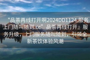 “品茶再線打開啊2024DD1124.服務(wù)上門隨叫隨到.cc”品茶再線打開』服務(wù)升級，上門服務(wù)隨叫隨到，引領(lǐng)全新茶飲體驗風(fēng)潮