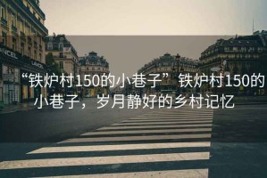“鐵爐村150的小巷子”鐵爐村150的小巷子，歲月靜好的鄉(xiāng)村記憶