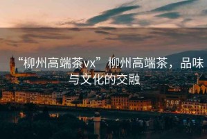 “柳州高端茶vx”柳州高端茶，品味與文化的交融