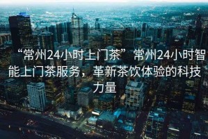 “常州24小時(shí)上門茶”常州24小時(shí)智能上門茶服務(wù)，革新茶飲體驗(yàn)的科技力量