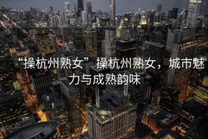 “操杭州熟女”操杭州熟女，城市魅力與成熟韻味