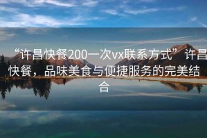 “許昌快餐200一次vx聯(lián)系方式”許昌快餐，品味美食與便捷服務的完美結(jié)合