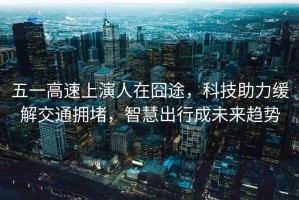 五一高速上演人在囧途，科技助力緩解交通擁堵，智慧出行成未來(lái)趨勢(shì)