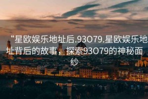 “星歐娛樂地址后.93O79.星歐娛樂地址背后的故事，探索93O79的神秘面紗
