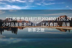 “江蘇性息在線打開2024DD1126.24小時品鑒新茶葉.cc”江蘇春韻，品鑒新茶之旅