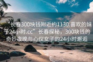 “長春300塊錢附近約1130.喜歡的妹子24小時.cc”長春探秘，300塊錢的奇妙夜晚與心儀女子的24小時邂逅