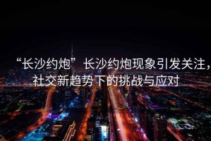 “長沙約炮”長沙約炮現(xiàn)象引發(fā)關注，社交新趨勢下的挑戰(zhàn)與應對