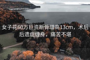 女子花60萬巨資斷骨增高13cm，術(shù)后后遺癥纏身，痛苦不堪
