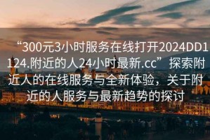 “300元3小時(shí)服務(wù)在線打開(kāi)2024DD1124.附近的人24小時(shí)最新.cc”探索附近人的在線服務(wù)與全新體驗(yàn)，關(guān)于附近的人服務(wù)與最新趨勢(shì)的探討