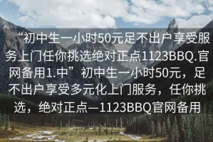 “初中生一小時50元足不出戶享受服務(wù)上門任你挑選絕對正點1123BBQ.官網(wǎng)備用1.中”初中生一小時50元，足不出戶享受多元化上門服務(wù)，任你挑選，絕對正點—1123BBQ官網(wǎng)備用