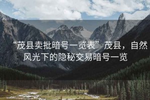 “茂縣賣批暗號一覽表”茂縣，自然風(fēng)光下的隱秘交易暗號一覽