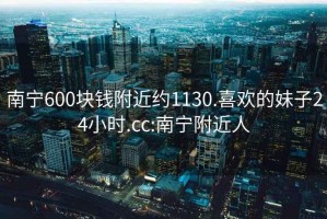 南寧600塊錢附近約1130.喜歡的妹子24小時.cc:南寧附近人