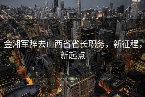 金湘軍辭去山西省省長(zhǎng)職務(wù)，新征程，新起點(diǎn)