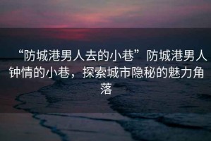 “防城港男人去的小巷”防城港男人鐘情的小巷，探索城市隱秘的魅力角落
