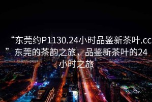 “東莞約P1130.24小時(shí)品鑒新茶葉.cc”東莞的茶韻之旅，品鑒新茶葉的24小時(shí)之旅