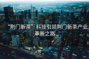 “荊門新茶”科技引領(lǐng)荊門新茶產(chǎn)業(yè)革新之路