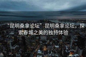 “昆明桑拿論壇”昆明桑拿論壇，探索春城之美的獨(dú)特體驗(yàn)
