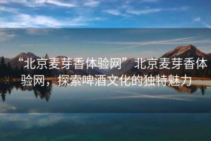 “北京麥芽香體驗網(wǎng)”北京麥芽香體驗網(wǎng)，探索啤酒文化的獨特魅力
