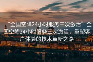 “全國(guó)空降24小時(shí)服務(wù)三次激活”全國(guó)空降24小時(shí)服務(wù)三次激活，重塑客戶體驗(yàn)的技術(shù)革新之路