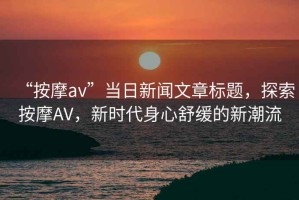 “按摩av”當日新聞文章標題，探索按摩AV，新時代身心舒緩的新潮流