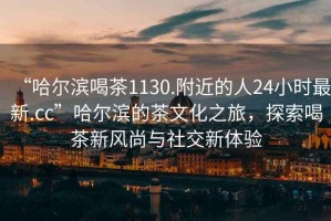 “哈爾濱喝茶1130.附近的人24小時最新.cc”哈爾濱的茶文化之旅，探索喝茶新風(fēng)尚與社交新體驗(yàn)
