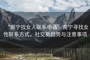 “南寧找女人聯(lián)系電話”南寧尋找女性聯(lián)系方式，社交新趨勢與注意事項