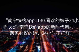 “南寧快約app1130.喜歡的妹子24小時.cc”南寧快約app的新時代魅力，遇見心儀的她，24小時不打烊