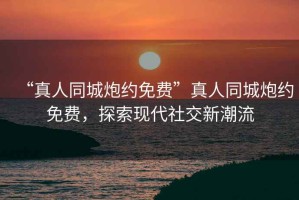 “真人同城炮約免費”真人同城炮約免費，探索現(xiàn)代社交新潮流