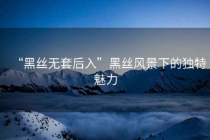 “黑絲無(wú)套后入”黑絲風(fēng)景下的獨(dú)特魅力