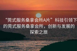 “莞式服務(wù)桑拿會所A片”科技引領(lǐng)下的莞式服務(wù)桑拿會所，創(chuàng)新與發(fā)展的探索之旅