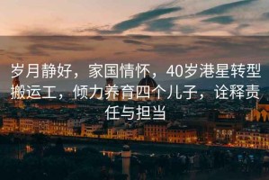 歲月靜好，家國情懷，40歲港星轉(zhuǎn)型搬運工，傾力養(yǎng)育四個兒子，詮釋責(zé)任與擔(dān)當(dāng)