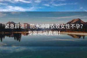 緊急辟謠！防水沖鋒衣致女性不孕？專家揭秘真相！