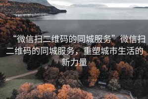 “微信掃二維碼的同城服務”微信掃二維碼的同城服務，重塑城市生活的新力量